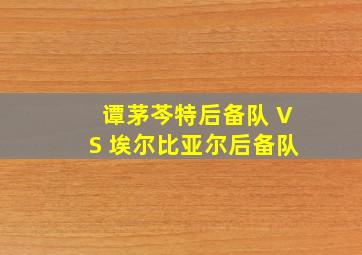 谭茅芩特后备队 VS 埃尔比亚尔后备队